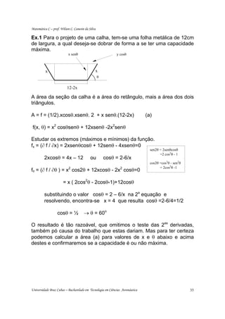 Matemática C – prof. Wilson C. Canesin da Silva

Ex.1 Para o projeto de uma calha, tem-se uma folha metálica de 12cm
de largura, a qual deseja-se dobrar de forma a se ter uma capacidade
máxima.
                           x senθ                           y cosθ



          x                                   x
                                                  θ

                          12-2x

A área da seção da calha é a área do retângulo, mais a área dos dois
triângulos.

A = f = (1/2).xcosθ.xsenθ. 2 + x senθ.(12-2x)                                 (a)

 f(x, θ) = x2 cosθsenθ + 12xsenθ -2x2senθ

Estudar os extremos (máximos e mínimos) da função.
fx = (∂ f / ∂x) = 2xsenθcosθ + 12senθ - 4xsenθ=0
                                                                                sen2θ = 2senθcosθ
                                                                                      =2 cos2θ - 1
         2xcosθ = 4x – 12                  ou         cosθ = 2-6/x
                                                                                cos2θ =cos2θ - sen2θ
                                                                                      = 2cos2θ -1
fθ = (∂ f / ∂θ ) = x2 cos2θ + 12xcosθ - 2x2 cosθ=0

                       = x ( 2cos2θ - 2cosθ-1)+12cosθ

         substituindo o valor cosθ = 2 – 6/x na 2a equação e
         resolvendo, encontra-se x = 4 que resulta cosθ =2-6/4=1/2

                   cosθ = ½           → θ = 60o

O resultado é tão razoável, que omitimos o teste das 2as derivadas,
também pó causa do trabalho que estas dariam. Mas para ter certeza
podemos calcular a área (a) para valores de x e θ abaixo e acima
destes e confirmaremos se a capacidade é ou não máxima.




Universidade Braz Cubas – Bacharelado em Tecnologia em Ciências Aeronáutica                            35
 