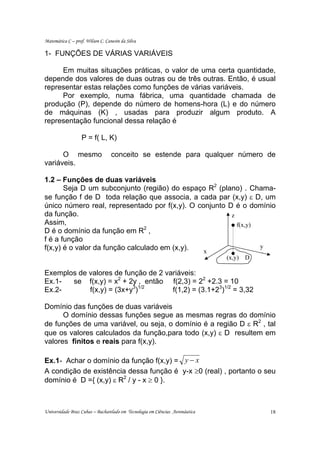 Matemática C – prof. Wilson C. Canesin da Silva

1- FUNÇÕES DE VÁRIAS VARIÁVEIS

     Em muitas situações práticas, o valor de uma certa quantidade,
depende dos valores de duas outras ou de três outras. Então, é usual
representar estas relações como funções de várias variáveis.
     Por exemplo, numa fábrica, uma quantidade chamada de
produção (P), depende do número de homens-hora (L) e do número
de máquinas (K) , usadas para produzir algum produto. A
representação funcional dessa relação é

                   P = f( L, K)

      O mesmo                     conceito se estende para qualquer número de
variáveis.

1.2 – Funções de duas variáveis
       Seja D um subconjunto (região) do espaço R2 (plano) . Chama-
se função f de D toda relação que associa, a cada par (x,y) ε D, um
único número real, representado por f(x,y). O conjunto D é o domínio
da função.                                              z
Assim,                                                    f(x,y)
D é o domínio da função em R2 ,
f é a função
f(x,y) é o valor da função calculado em (x,y).                   y
                                                x                                       z
                                                                              (x,y) D

Exemplos de valores de função de 2 variáveis:
Ex.1-  se f(x,y) = x2 + 2y , então f(2,3) = 22 +2.3 = 10
Ex.2-       f(x,y) = (3x+y3)1/2      f(1,2) = (3.1+23)1/2 = 3,32

Domínio das funções de duas variáveis
      O domínio dessas funções segue as mesmas regras do domínio
de funções de uma variável, ou seja, o domínio é a região D ε R2 , tal
que os valores calculados da função,para todo (x,y) ε D resultem em
valores finitos e reais para f(x,y).

Ex.1- Achar o domínio da função f(x,y) = y − x
A condição de existência dessa função é y-x ≥0 (real) , portanto o seu
domínio é D ={ (x,y) ε R2 / y - x ≥ 0 }.



Universidade Braz Cubas – Bacharelado em Tecnologia em Ciências Aeronáutica                 18
 