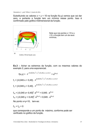 Matemática C – prof. Wilson C. Canesin da Silva

Substituindo os valores x = y = 10 na função f(x,y) vemos que vai dar
zero, e portanto a função tem um mínimo nesse ponto. Isso é
confirmado pelo gráfico tridimensional da função.




                                                                            Note que nos pontos x =10 e y
                                                                            =10, a função tem um de seus
                                                                            mínimos.
  0.5

     0
                                                 0
  0.5                                        5
                                           10
                                          15
         0     5     10      15


 M
             Gráfico 3D da função seno




Ex.3 – Achar os extremos da função, com os mesmos valores do
exemplo 2, para uma exponencial.

                          e −0,0225( x + y           )+0 , 45( x + y )+ 4 , 5
                                      2      2
             f(x,y) =                                                           = ef(x,y)

                                     e0,0225( x + y                  )−0 , 45( x+ y )+ 4 , 5
                                                            2    2
fx = [-0,045 x + 0,45] .

                                     e0,0225( x + y                  )−0 , 45 ( x+ y )+ 4 , 5
                                                            2    2
fy = [-0,045 y + 0,45] .


fxx = [-0,045 x+ 0,45]2. ef(x,y) + 0,045 . ef(x,y)
fxx = [-0,045 y + 0,45]2. ef(x,y) + 0,045 . ef(x,y)
No ponto x=y=10, tem-se:

fxx + fyy < 0
que corresponde a um ponto de máximo, conforme pode ser
verificado no gráfico da função.


Universidade Braz Cubas – Bacharelado em Tecnologia em Ciências Aeronáutica                                 37
 
