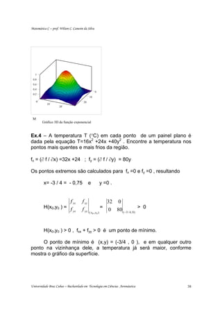 Matemática C – prof. Wilson C. Canesin da Silva




   1
 0.8
 0.6
 0.4
                                                   0
 0.2
                                             10
     0                                 20
            10
                     20



 M
         Gráfico 3D da função exponencial


Ex.4 – A temperatura T (°C) em cada ponto de um painel plano é
dada pela equação T=16x2 +24x +40y2 . Encontre a temperatura nos
pontos mais quentes e mais frios da região.

fx = (∂ f / ∂x) =32x +24 ; fy = (∂ f / ∂y) = 80y

Os pontos extremos são calculados para fx =0 e fy =0 , resultando

         x= -3 / 4 = - 0,75                  e            y =0 .


                     f xx             f xy                    32 0
         H(x0,y0 ) = f                                      =
                       yx             f yy
                                             ( x0 , y 0   )
                                                               0 80 ( −3 / 4, 0) > 0


         H(x0,y0 ) > 0 , fxx + fyy > 0 é um ponto de mínimo.

     O ponto de mínimo é (x,y) = (-3/4 , 0 ), e em qualquer outro
ponto na vizinhança dele, a temperatura já será maior, conforme
mostra o gráfico da superfície.




Universidade Braz Cubas – Bacharelado em Tecnologia em Ciências Aeronáutica            38
 