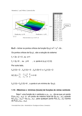 Matemática C – prof. Wilson C. Canesin da Silva

                                                                                            0     1    2
                                                                                         8 -1    1.2 49.6
                                                                                         9 -1    1.6 94.4
                                                                                         10 -1   2    152
                                                                                         11 -0.8 -2   151.04
                                                                                         12 -0.8 -1.6 93.44
                                                                                         13 -0.8 -1.2 48.64
                                                                           100
                                                                                         14 -0.8 -0.8 16.64    mínimo
                                                                                 XYZ =
                                                                                         15 -0.8 -0.4 -2.56
                                                                           0
    20                                                                     0             16 -0.8 0    -8.96
              15                                                      5
                      10                                         10                      17 -0.8 0.4 -2.56
                                  5                  15
                                        0    20                                          18 -0.8 0.8 16.64
         Escala em y =y-10                                Escala em x = x-10             19 -0.8 1.2 48.64
   X , Y, Z                                                                              20 -0.8 1.6 93.44
                           Ponto de mínimo: (x,y) =(-0,75 , 0)
                                                                                         21 -0.8 2    151.04
                                                                                         22 -0.6 -2   151.36




Ex.5 – Achar os pontos críticos da função f(x,y) =x2 + y2 –2x .

Os pontos críticos de f(x,y) , são a solução do sistema:

fx = 2x –2 = 0 , ou x=1

fy = 2y =0 , ou y=0                               , o ponto é (x,y) =(1,0)

Por outro lado,

fxx(1,0) = 2 , fxy(1,0) = 0 , fyx(1,0)= 0 e fyy(1,0) = 2

                   f xx    f xy       2 0
H(1,0) =                          =       = 4 >0
                   f yx    f yy       0 2



fxx(1,0) + fyy(1,0) >0 , o ponto é um mínimo de f(x,y).


1.14 – Máximos e mínimos (locais) de funções de várias variáveis

       Seja f uma função de n variáveis x1,x2,...xn , diz-se que um ponto
P0(x10,x20,...xn0) é um ponto de máximo local de f(x1,x2,...xn), quando
f(x10,x20,...xn0) > f(x1,x2,...xn) , para qualquer ponto P(x1,x2,...xn) vizinho
de P0(x10,x20,...xn0).

Universidade Braz Cubas – Bacharelado em Tecnologia em Ciências Aeronáutica                                             39
 