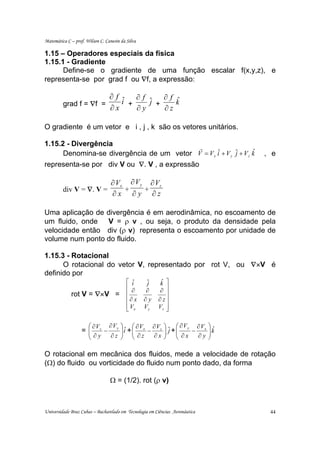 Matemática C – prof. Wilson C. Canesin da Silva

1.15 – Operadores especiais da física
1.15.1 - Gradiente
      Define-se o gradiente de uma função escalar f(x,y,z), e
representa-se por grad f ou ∇f, a expressão:

                                 ∂f ˆ ∂f ˆ ∂f ˆ
         grad f = ∇f =              i +    j +    k
                                 ∂x     ∂y     ∂z

O gradiente é um vetor e i , j , k são os vetores unitários.

1.15.2 - Divergência                      r
      Denomina-se divergência de um vetor V = V x iˆ + V y ˆ + V z k
                                                           j       ˆ               , e
representa-se por div V ou ∇. V , a expressão

                        ∂ Vx ∂ V y ∂ Vz
         div V = ∇. V =     +     +
                        ∂x ∂y ∂z

Uma aplicação de divergência é em aerodinâmica, no escoamento de
um fluido, onde V = ρ v , ou seja, o produto da densidade pela
velocidade então div (ρ v) representa o escoamento por unidade de
volume num ponto do fluido.

1.15.3 - Rotacional
      O rotacional do vetor V, representado por rot V, ou ∇×V é
definido por
                                          ⎡ iˆ     ˆ
                                                   j     k ⎤
                                                         ˆ
                                          ⎢ ∂     ∂      ∂ ⎥
             rot V = ∇×V =                ⎢                ⎥
                                          ⎢∂ x    ∂y    ∂ z⎥
                                          ⎢ Vx
                                          ⎣       Vy    Vz ⎥
                                                           ⎦

                      ⎛ ∂ Vz ∂ V y     ⎞ ˆ ⎛ ∂ Vx ∂ Vz     ⎞ ˆ ⎛ ∂ V y ∂ Vx   ⎞ˆ
                   =⎜
                    ⎜       −          ⎟i +⎜
                                       ⎟ ⎜ ∂z − ∂x         ⎟ j +⎜
                                                           ⎟    ⎜ ∂x − ∂y     ⎟k
                                                                              ⎟
                      ⎝ ∂y    ∂z       ⎠ ⎝                 ⎠    ⎝             ⎠

O rotacional em mecânica dos fluidos, mede a velocidade de rotação
(Ω) do fluido ou vorticidade do fluido num ponto dado, da forma

                                 Ω = (1/2). rot (ρ v)



Universidade Braz Cubas – Bacharelado em Tecnologia em Ciências Aeronáutica         44
 