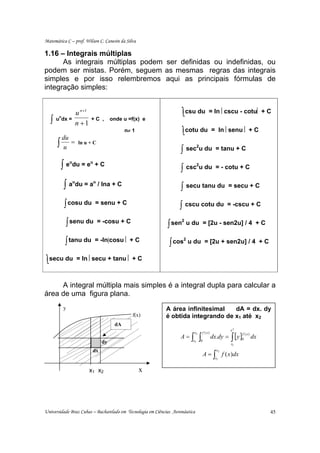 Matemática C – prof. Wilson C. Canesin da Silva

1.16 – Integrais múltiplas
      As integrais múltiplas podem ser definidas ou indefinidas, ou
podem ser mistas. Porém, seguem as mesmas regras das integrais
simples e por isso relembremos aqui as principais fórmulas de
integração simples:


                u n +1                                              ∫ csu du              = ln ⎢cscu - cotu⎢ + C
   ∫
        n
       u dx =            +C ,       onde u =f(x) e
                n +1
                                          n≠ 1                       ∫ cotu du               = ln ⎢senu ⎢ + C
        du
       ∫u =      ln u + C
                                                                   ∫ sec u du
                                                                                2
                                                                                              = tanu + C

        ∫ eudu = eu + C                                            ∫ csc u du
                                                                                2
                                                                                              = - cotu + C


            ∫ audu = au / lna + C                                  ∫ secu tanu du                   = secu + C


            ∫ cosu du      = senu + C
                                                                   ∫ cscu cotu du                   = -cscu + C


            ∫ senu du       = -cosu + C
                                                             ∫ sen
                                                                     2
                                                                         u du = [2u - sen2u] / 4 + C


            ∫ tanu du     = -ln|cosu ⎢ + C
                                                              ∫ cos
                                                                     2
                                                                         u du = [2u + sen2u] / 4 + C


∫ secu du       = ln ⎢secu + tanu ⎢ + C



     A integral múltipla mais simples é a integral dupla para calcular a
área de uma figura plana.
            y                                               A área infinitesimal   dA = dx. dy
                                             f(x)           é obtida integrando de x1 até x2
                                     dA
                                                                                                       x2

                                                                                                       ∫ [y ]
                                                                           x2       f ( x)
                                                                   A=     ∫ ∫                dx.dy =
                                                                                                            f ( x)
                                                                                                            0        dx
                               dy                                          x1       0
                                                                                                       x1
                          dx                                                                   x2
                                                                                        A = ∫ f ( x )dx
                                                                                              x1


                         x1 x2                    x




Universidade Braz Cubas – Bacharelado em Tecnologia em Ciências Aeronáutica                                               45
 