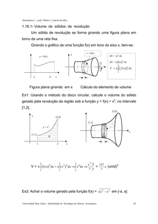 Matemática C – prof. Wilson C. Canesin da Silva

1.16.1- Volume de sólidos de revolução
         Um sólido de revolução se forma girando uma figura plana em
torno de uma reta fixa.
         Girando o gráfico de uma função f(x) em tono do eixo x, tem-se:

                                                                  r = f(x)
                                                       y
                      y = f(x)                                                    dV = πr2 dx

                                                                                  dV = π[f(x)]2 dx
                                                                                            b
                                                                                  V = π ∫ [ f ( x)]2 dx
                                                                                            a

              a                    b   x



       Figura plana girando em x                               Cálculo do elemento de volume

Ex1: Usando o método do disco circular, calcule o volume do sólido
gerado pela revolução da região sob a função y = f(x) = x3, no intervalo
[1,2].
                                                                                    (2,8)
          y                            (2,8)

                                                                   (1,1)
                                                                                    r
                          y = x3
                                                                                                     x
          (1,1)
                                 R

                  1                        2       x




                      2                        2           2       x7 2   127
         V = π ∫ [f ( x )]2 dx = π ∫ [ x 3 ]2 dx =π ∫ x 6 dx =π         =     π (unid)
                                                                                       3

                      1                        1           1        7 1    7




Ex2: Achar o volume gerado pela função f(x) = a 2 − x 2 em [-a, a]


Universidade Braz Cubas – Bacharelado em Tecnologia em Ciências Aeronáutica                               47
 