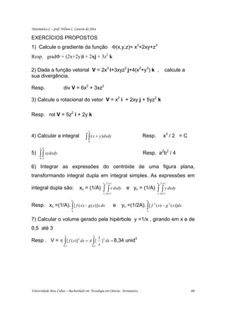 Matemática C – prof. Wilson C. Canesin da Silva

EXERCÍCIOS PROPOSTOS
1) Calcule o gradiente da função Φ(x,y,z)= x2+2xy+z3
Resp. gradΦ = (2x+2y)i + 2xj + 3z2 k

2) Dada a função vetorial V = 2x3 i+3xyz2 j+4(x2+y3) k ,                                             calcule a
sua divergência.

Resp.                  div V = 6x2 + 3xz2

3) Calcule o rotacional do vetor V = x2 i + 2xy j + 5yz2 k

Resp. rot V = 5z2 i + 2y k


                                         x
4) Calcular a integral                 ∫ ∫ ( x + y)dxdy
                                         0
                                                                                   Resp.           x3 / 2 = C

      a b
5)   ∫ ∫ xydxdy
      0 0
                                                                                   Resp. a2b2 / 4

6) Integrar as expressões do centróide de uma figura plana,
transformando integral dupla em integral simples. As expressões em
                                                     x2 f ( x )                             x2 f ( x )

integral dupla são:               xc = (1/A)         ∫    ∫ x dxdy
                                                     x1 g ( x )
                                                                         e yc = (1/A)       ∫ ∫ y dxdy
                                                                                            x1 g ( x )

                             x2                                                      x2

Resp. xc =(1/A). ∫ [ f ( x) − g ( x)]x.dx                         e   yc =(1/2A). ∫ [ f 2 ( x) − g 2 ( x)]dx
                             x1                                                       x1


7) Calcular o volume gerado pela hipérbole y =1/x , girando em x e de
0,5 até 3
                        3                    3
                                                   1 2
Resp . V = π ∫ [ f ( x)] dx = π ∫ [
                                  2
                                                     ] dx = 8,34 unid
                                                                     3

                       0,5                   0,5
                                                   x




Universidade Braz Cubas – Bacharelado em Tecnologia em Ciências Aeronáutica                                      49
 