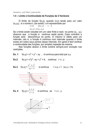 Matemática C – prof. Wilson C. Canesin da Silva

1.4 – Limite e Continuidade de Funções de 2 Variáveis

       O limite da função f(x,y), quando (x,y) tende para um valor
(x0,y0), é o número L (se existir) e é representado por
                   lim         f ( x, y )   = L
                   ( x, y ) → ( x 0 , y 0 )
Se o limite existir (resultar em um valor finito e real) no ponto (x0 , y0),
dizemos que a função é contínua neste ponto. Caso contrário a
função será descontínua no ponto. O mesmo é válido para um
intervalo, isto é, a função é contínua num intervalo quando o limite
existe em todos seus pontos desse intervalo. Em geral é fácil verificar
a continuidade das funções, por simples inspeção da mesma.
       Nas funções abaixo o limite existirá sempre,com exceção nas
restrições.

Ex. 1          f(x,y) = x2 + y2 – xy , é contínua para todo par x,y

Ex.2           f(x,y) = x3y2 –xy + y3 + 6,                contínua ∀ x , y

                      x2 + y2
Ex.3         f(x,y) =                       é contínua            ∀ x.y ≠ 1 ou y ≠ 1/x
                       x y −1
                        y


                                              D



                                                    X

                            x+ y
Ex. 4          f(x,y) =                   é contínua se              ∀x≠ y
                            x− y

                                y
                                                        y=x


                                          D
                                                           X




Universidade Braz Cubas – Bacharelado em Tecnologia em Ciências Aeronáutica              21
 