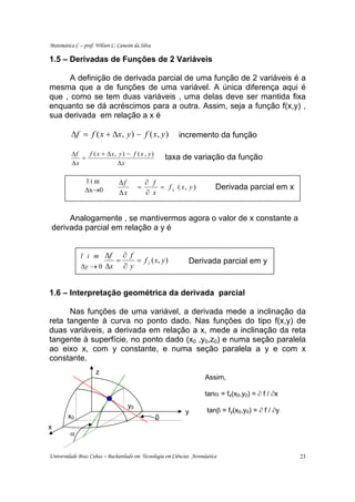Matemática C – prof. Wilson C. Canesin da Silva

1.5 – Derivadas de Funções de 2 Variáveis

      A definição de derivada parcial de uma função de 2 variáveis é a
mesma que a de funções de uma variável. A única diferença aqui é
que , como se tem duas variáveis , uma delas deve ser mantida fixa
enquanto se dá acréscimos para a outra. Assim, seja a função f(x,y) ,
sua derivada em relação a x é

          ∆f = f ( x + ∆x , y ) − f ( x , y )             incremento da função

          ∆f   f ( x + ∆x, y ) − f ( x , y )
             =                                        taxa de variação da função
          ∆x              ∆x

                lim             ∆f            ∂ f
                ∆x→0                      =       = f x ( x, y )          Derivada parcial em x
                                ∆x            ∂ x


      Analogamente , se mantivermos agora o valor de x constante a
 derivada parcial em relação a y é


              l i m ∆f             ∂ f
                               =       = f y ( x, y )         Derivada parcial em y
              ∆y → 0 ∆x            ∂y


1.6 – Interpretação geométrica da derivada parcial

      Nas funções de uma variável, a derivada mede a inclinação da
reta tangente à curva no ponto dado. Nas funções do tipo f(x,y) de
duas variáveis, a derivada em relação a x, mede a inclinação da reta
tangente à superfície, no ponto dado (x0 ,y0,z0) e numa seção paralela
ao eixo x, com y constante, e numa seção paralela a y e com x
constante.
                     z
                                                                     Assim,

                                                                     tanα = fx(x0,y0) = ∂ f / ∂x
                                     y0
                                                             y        tanβ = fy(x0,y0) = ∂ f / ∂y
        x0                                        β
x
         α


Universidade Braz Cubas – Bacharelado em Tecnologia em Ciências Aeronáutica                         23
 