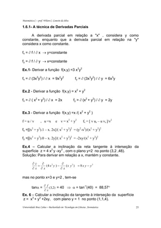 Matemática C – prof. Wilson C. Canesin da Silva

1.6.1- A técnica de Derivadas Parciais

     A derivada parcial em relação a "x" , considera y como
constante, enquanto que a derivada parcial em relação na "y"
considera x como constante.

fx = ∂ f / ∂ x → y=constante

fy = ∂ f / ∂ y → x=constante

Ex.1- Derivar a função f(x,y) =3 x3y2

fx = ∂ (3x3y2) / ∂ x = 9x2y2                        fy = ∂ (3x3y2) / ∂ y = 6x3y


Ex.2 - Derivar a função f(x,y) = x2 + y2

fx = ∂ ( x2 + y2) / ∂ x = 2x                      fy = ∂ (x2 + y2) / ∂ y = 2y


Ex.3 - Derivar a função f(x,y) =x /( x2 + y2 )

f=u/v             , u =x         e     v = x 2 + y2         fs = [ v us – u vs ]/v2

fx =[(x2 + y2).1 – x. 2x]/( x2 + y2)2 = (y2-x2)/(x2 + y2)2

fy =[(x2 + y2).0 – x. 2y]/( x2 + y2)2 = -2xy/(x2 + y2)2

Ex.4 – Calcular a inclinação da reta tangente à interseção da
superfície z = 4 x2 y -xy3 , com o plano y=2 no ponto (3,2 ,48).
Solução: Para derivar em relação a x, mantém y constante.

          ∂z   ∂              ∂
             =   (4 x 2 y ) −    (x y3 ) = 8 x y − y 3
          ∂x ∂x               ∂x

mas no ponto x=3 e y=2 , tem-se

                      ∂ f
                          (3,2) = 40 ⇒ α = tan (40) = 88,57°
                                              -1
         tanα =
                      ∂x
Ex. 6 – Calcular a inclinação da tangente à interseção da superfície
z = x3 + y2 +2xy, com plano y = 1 no ponto (1,1,4).

Universidade Braz Cubas – Bacharelado em Tecnologia em Ciências Aeronáutica           25
 