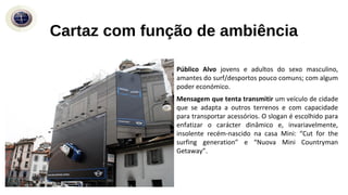 Público Alvo jovens e adultos do sexo masculino,
amantes do surf/desportos pouco comuns; com algum
poder económico.
Mensagem que tenta transmitir um veículo de cidade
que se adapta a outros terrenos e com capacidade
para transportar acessórios. O slogan é escolhido para
enfatizar o carácter dinâmico e, invariavelmente,
insolente recém-nascido na casa Mini: “Cut for the
surfing generation” e “Nuova Mini Countryman
Getaway”.
Cartaz com função de ambiência
 