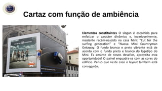 Elementos constituintes O slogan é escolhido para
enfatizar o carácter dinâmico e, invariavelmente,
insolente recém-nascido na casa Mini: “Cut for the
surfing generation” e “Nuova Mini Countryman
Getaway. O fundo branco e preto vibrante está de
acordo com o fundo preto e branco do logotipo do
Mini. És amante de novos desafios, aproveita esta
oportunidade! O painel enquadra-se com as cores do
edifício. Penso que neste caso o layout também está
conseguido.
Cartaz com função de ambiência
 