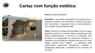 Cartaz com função estética
Tema: Los Gates (Os gatos)
Ilustração: é uma ilusão arquitetónica que integra com o
ambiente existente, de forma ótica e estética, em que a
arte transcende a "separação" entre o meio ambiente e
outra origem cultural (lugar/tempo).
Texto: Entramos no campo da Semiologia, em que o signo
linguístico assume um caracter duplo, composto por dois
planos complementares: a "forma" e o "conteúdo". Este
paradoxo ou justaposição de ambientes transporta o
espetador numa jornada da realidade local para um novo
espaço. Durante esta "viagem" , o espetador pode
experimentar sequenciais descobertas, aludindo a
composições destinadas a desdobra-se em camadas de
narrativa.
 