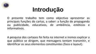 Introdução
O presente trabalho tem como objectivo apresentar as
principais funções do cartaz, a saber: a função de propaganda
ou publicidade, educativos, de ambiência, estéticos e
informativos.
A pesquisa dos cartazes foi feita na internet e iremos explicar a
que público se dirigem, que mensagens tentam transmitir, e
identificar os seus elementos constituintes (foco e layout).
 