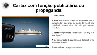 Cartaz com função publicitária ou
propaganda
O tema é Ford
A ilustração é uma chave de automóvel com o
símbolo da Ford, onde na parte de metal está
trabalhado caraterísticas da principais cidades
mundiais.
O Texto complementa a ilustração: “The city is in
your hands”.
A cor combinação de azul (símbolo da Ford), preto
e branco/cinzento.
Foco é a chave / imagens da ranhura.
 