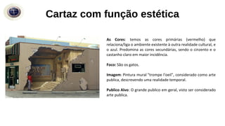Cartaz com função estética
As Cores: temos as cores primárias (vermelho) que
relaciona/liga o ambiente existente à outra realidade cultural, e
o azul. Predomina as cores secundárias, sendo o cinzento e o
castanho claro em maior incidência.
Foco: São os gatos.
Imagem: Pintura mural "trompe l'oeil", considerado como arte
publica, descrevendo uma realidade temporal.
Publico Alvo: O grande publico em geral, visto ser considerado
arte publica.
 