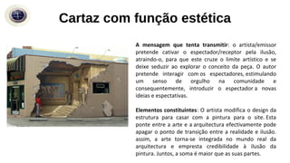Cartaz com função estética
A mensagem que tenta transmitir: o artista/emissor
pretende cativar o espectador/receptor pela ilusão,
atraindo-o, para que este cruze o limite artístico e se
deixe seduzir ao explorar o conceito da peça. O autor
pretende interagir com os espectadores, estimulando
um senso de orgulho na comunidade e
consequentemente, introduzir o espectador a novas
ideias e espectativas.
Elementos constituintes: O artista modifica o design da
estrutura para casar com a pintura para o site. Esta
ponte entre a arte e a arquitectura efectivamente pode
apagar o ponto de transição entre a realidade e ilusão.
assim, a arte torna-se integrada no mundo real da
arquitectura e empresta credibilidade à ilusão da
pintura. Juntos, a soma é maior que as suas partes.
 