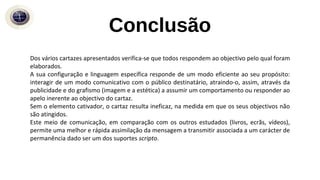 Conclusão
Dos vários cartazes apresentados verifica-se que todos respondem ao objectivo pelo qual foram
elaborados.
A sua configuração e linguagem específica responde de um modo eficiente ao seu propósito:
interagir de um modo comunicativo com o público destinatário, atraindo-o, assim, através da
publicidade e do grafismo (imagem e a estética) a assumir um comportamento ou responder ao
apelo inerente ao objectivo do cartaz.
Sem o elemento cativador, o cartaz resulta ineficaz, na medida em que os seus objectivos não
são atingidos.
Este meio de comunicação, em comparação com os outros estudados (livros, ecrãs, vídeos),
permite uma melhor e rápida assimilação da mensagem a transmitir associada a um carácter de
permanência dado ser um dos suportes scripto.
 