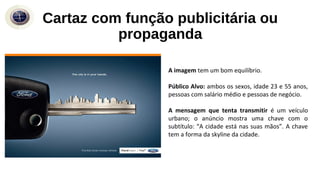 A imagem tem um bom equilíbrio.
Público Alvo: ambos os sexos, idade 23 e 55 anos,
pessoas com salário médio e pessoas de negócio.
A mensagem que tenta transmitir é um veículo
urbano; o anúncio mostra uma chave com o
subtítulo: “A cidade está nas suas mãos”. A chave
tem a forma da skyline da cidade.
Cartaz com função publicitária ou
propaganda
 