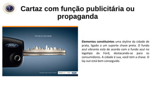 Elementos constituintes uma skyline da cidade de
prata, ligado a um suporte chave preta. O fundo
azul vibrante está de acordo com o fundo azul no
logotipo da Ford, destacando-se para os
consumidores. A cidade é sua, você tem a chave. O
lay out está bem conseguido.
Cartaz com função publicitária ou
propaganda
 