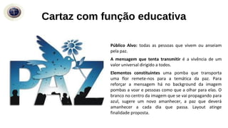 Cartaz com função educativa
Público Alvo: todas as pessoas que vivem ou anseiam
pela paz.
A mensagem que tenta transmitir é a vivência de um
valor universal dirigido a todos.
Elementos constituintes uma pomba que transporta
uma flor remete-nos para a temática da paz. Para
reforçar a mensagem há no background da imagem
pombas a voar e pessoas como que a olhar para elas. O
branco no centro da imagem que se vai propagando para
azul, sugere um novo amanhecer, a paz que deverá
amanhecer a cada dia que passa. Layout atinge
finalidade proposta.
 