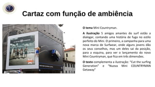 Cartaz com função de ambiência
O tema Mini Countryman.
A ilustração 5 amigos amantes do surf estão a
dialogar, contando uma história de fuga no estilo
perfeito do Mini. O primeiro, a campanha para uma
nova marca de Surfwear, onde alguns jovens dão
os seus conselhos, mas um deles sai da posição,
para a esquina, para ver o lançamento do novo
Mini Countryman, que fica em três dimensões.
O texto complementa a ilustração: “Cut the surfing
Generation” e “Nuova Mini COUNTRYMAN
Getaway”
 