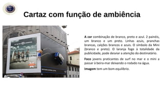 A cor combinação de branco, preto e azul. 2 painéis,
um branco e um preto. Linhas azuis, pranchas
brancas, calções brancos e azuis. O símbolo da Mini
(branco e preto). O laranja foge à totalidade da
publicidade, pode desviar a atenção do destinatário.
Foco jovens praticantes de surf no mar e o mini a
passar à beira-mar deixando o rodado na água.
Imagem tem um bom equilíbrio.
Cartaz com função de ambiência
 