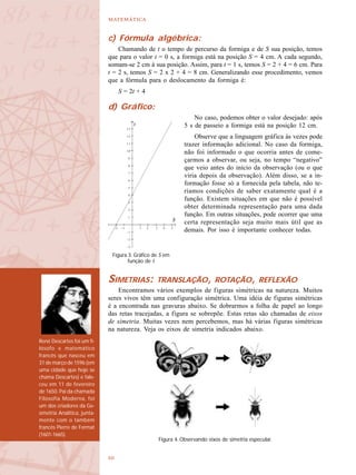 

René Descartes foi um fi-
lósofo e matemático
francês que nasceu em
31 de março de 1596 (em
uma cidade que hoje se
chama Descartes) e fale-
ceu em 11 de fevereiro
de 1650. Pai da chamada
Filosofia Moderna, foi
um dos criadores da Ge-
ometria Analítica, junta-
mente com o também
francês Pierre de Fermat
(1601-1665).
c) Fórmula algébrica:
Chamando de t o tempo de percurso da formiga e de S sua posição, temos
que para o valor t = 0 s, a formiga está na posição S = 4 cm. A cada segundo,
somam-se 2 cm à sua posição. Assim, para t = 1 s, temos S = 2 + 4 = 6 cm. Para
t = 2 s, temos S = 2 x 2 + 4 = 8 cm. Generalizando esse procedimento, vemos
que a fórmula para o deslocamento da formiga é:
S = 2t + 4
d) Gráfico:
No caso, podemos obter o valor desejado: após
5 s de passeio a formiga está na posição 12 cm.
Observe que a linguagem gráfica às vezes pode
trazer informação adicional. No caso da formiga,
não foi informado o que ocorria antes de come-
çarmos a observar, ou seja, no tempo “negativo”
que veio antes do início da observação (ou o que
viria depois da observação). Além disso, se a in-
formação fosse só a fornecida pela tabela, não te-
ríamos condições de saber exatamente qual é a
função. Existem situações em que não é possível
obter determinada representação para uma dada
função. Em outras situações, pode ocorrer que uma
certa representação seja muito mais útil que as
demais. Por isso é importante conhecer todas.
SIMETRIAS: TRANSLAÇÃO, ROTAÇÃO, REFLEXÃO
Encontramos vários exemplos de figuras simétricas na natureza. Muitos
seres vivos têm uma configuração simétrica. Uma idéia de figuras simétricas
é a encontrada nas gravuras abaixo. Se dobrarmos a folha de papel ao longo
das retas tracejadas, a figura se sobrepõe. Estas retas são chamadas de eixos
de simetria. Muitas vezes nem percebemos, mas há várias figuras simétricas
na natureza. Veja os eixos de simetria indicados abaixo.
–2 –1 1 2 3 4 5
Figura 3. Gráfico de S em
função de t
1 3
1 2
1 1
1 0
9
8
7
6
5
4
3
2
1
– 1
– 2
– 3
Figura 4. Observando eixos de simetria especular.
 