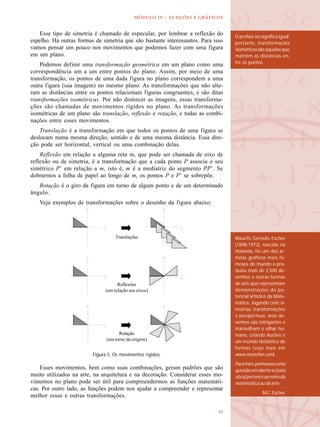
  -   
Maurits Cornelis Escher
(1898-1972), nascido na
Holanda, foi um dos ar-
tistas gráficos mais fa-
mosos do mundo e pro-
duziu mais de 2.500 de-
senhos e outras formas
de arte que representam
demonstrações do po-
tencial artístico da Mate-
mática. Jogando com si-
metrias, transformações
e perspectivas, seus de-
senhos são intrigantes e
maravilham o olhar hu-
mano, criando ilusões e
um mundo fantástico de
formas (veja mais em
www.mcescher.com).
Paramim,permaneceuma
questãoemabertose[esta
obra]pertenceaoreinoda
matemáticaoudaarte.
M.C. Escher
Esse tipo de simetria é chamado de especular, por lembrar a reflexão do
espelho. Há outras formas de simetria que são bastante interessantes. Para isso
vamos pensar um pouco nos movimentos que podemos fazer com uma figura
em um plano.
Podemos definir uma transformação geométrica em um plano como uma
correspondência um a um entre pontos do plano. Assim, por meio de uma
transformação, os pontos de uma dada figura no plano correspondem a uma
outra figura (sua imagem) no mesmo plano. As transformações que não alte-
ram as distâncias entre os pontos relacionam figuras congruentes, e são ditas
transformações isométricas. Por não distorcer as imagens, essas transforma-
ções são chamadas de movimentos rígidos no plano. As transformações
isométricas de um plano são translação, reflexão e rotação, e todas as combi-
nações entre esses movimentos.
Translação é a transformação em que todos os pontos de uma figura se
deslocam numa mesma direção, sentido e de uma mesma distância. Essa dire-
ção pode ser horizontal, vertical ou uma combinação delas.
Reflexão em relação a alguma reta m, que pode ser chamada de eixo de
reflexão ou de simetria, é a transformação que a cada ponto P associa o seu
simétrico P’ em relação a m, isto é, m é a mediatriz do segmento PP’. Se
dobrarmos a folha de papel ao longo de m, os pontos P e P’ se sobrepõe.
Rotação é o giro da figura em torno de algum ponto e de um determinado
ângulo.
Veja exemplos de transformações sobre o desenho da figura abaixo:
Esses movimentos, bem como suas combinações, geram padrões que são
muito utilizados na arte, na arquitetura e na decoração. Considerar esses mo-
vimentos no plano pode ser útil para compreendermos as funções matemáti-
cas. Por outro lado, as funções podem nos ajudar a compreender e representar
melhor essas e outras transformações.
Figura 5. Os movimentos rígidos.
Translações
Reflexões
(em relação aos eixos)
Rotação
(em torno da origem)
O prefixo iso significa igual;
portanto, transformações
isométricas são aquelas que
mantém as distâncias en-
tre os pontos.
 