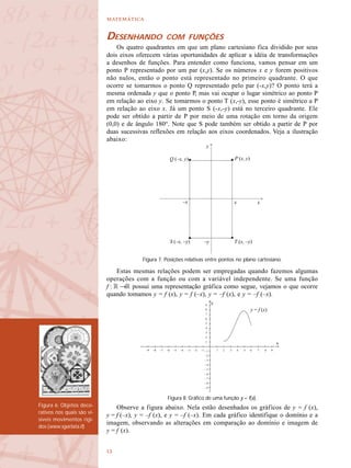 

Figura 6: Objetos deco-
rativos nos quais são vi-
síveis movimentos rígi-
dos (www.sgarlata.it)
DESENHANDO COM FUNÇÕES
Os quatro quadrantes em que um plano cartesiano fica dividido por seus
dois eixos oferecem várias oportunidades de aplicar a idéia de transformações
a desenhos de funções. Para entender como funciona, vamos pensar em um
ponto P representado por um par (x,y). Se os números x e y forem positivos
não nulos, então o ponto está representado no primeiro quadrante. O que
ocorre se tomarmos o ponto Q representado pelo par (-x,y)? O ponto terá a
mesma ordenada y que o ponto P, mas vai ocupar o lugar simétrico ao ponto P
em relação ao eixo y. Se tomarmos o ponto T (x,-y), esse ponto é simétrico a P
em relação ao eixo x. Já um ponto S (-x,-y) está no terceiro quadrante. Ele
pode ser obtido a partir de P por meio de uma rotação em torno da origem
(0,0) e de ângulo 180°. Note que S pode também ser obtido a partir de P por
duas sucessivas reflexões em relação aos eixos coordenados. Veja a ilustração
abaixo:
Estas mesmas relações podem ser empregadas quando fazemos algumas
operações com a função ou com a variável independente. Se uma função
f : R →R possui uma representação gráfica como segue, vejamos o que ocorre
quando tomamos y = f (x), y = f (–x), y = –f (x), e y = –f (–x).
Observe a figura abaixo. Nela estão desenhados os gráficos de y = f (x),
y = f (–x), y = –f (x), e y = –f (–x). Em cada gráfico identifique o domínio e a
imagem, observando as alterações em comparação ao domínio e imagem de
y = f (x).
y
x–x
–y
x
P (x, y)Q (–x, y)
S (–x, –y) T (x, –y)
Figura 7. Posições relativas entre pontos no plano cartesiano.
Figura 8. Gráfico de uma função y = f(x).
y = f (x)
–9 –8 –7 –6 –5 –4 –3 –2 –1 1 2 3 4 5 6 7 8 9
9
8
7
6
5
4
3
2
1
– 1
– 2
– 3
– 4
– 5
– 6
– 7
– 8
– 9
 