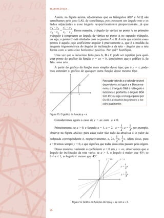 

Assim, na figura acima, observamos que os triângulos ABP e ACQ são
semelhantes pelo caso LAL de semelhança, pois possuem um ângulo reto e os
lados adjacentes a esse ângulo respectivamente proporcionais, já que
= . Dessa maneira, o ângulo de vértice no ponto A no primeiro
triângulo é congruente ao ângulo de vértice no ponto A no segundo triângulo,
ou seja, o ponto C está alinhado com os pontos A e B. A reta que contém esses
pontos é aquela cujo coeficiente angular é precisamente a, que é a medida da
tangente trigonométrica do ângulo de inclinação a da reta – ângulo que a reta
forma com o semi-eixo horizontal positivo. Por quê? Justifique.
Uma vez que o raciocínio feito para A, B e C pode ser repetido para qual-
quer ponto do gráfico da função y = ax + b, concluímos que o gráfico é, de
fato, uma reta.
A partir do gráfico da função mais simples desse tipo, que é y = x, pode-
mos entender o gráfico de qualquer outra função desse mesmo tipo.
Consideremos agora o caso de y = ax com a ≠ 0.
Primeiramente, se a > 0, e fazendo a = 1, a = 2, a = , a = , por exemplo,
observe na figura abaixo: para cada valor não nulo da abscissa x, o valor da
ordenada correspondente é, respectivamente, x, 2x, x, x. Além disso, para
x = 0 temos sempre y = 0, o que significa que todas essas retas passam pela origem.
Dessa maneira, variando o coeficiente a > 0 em y = ax, observamos que o
ângulo de inclinação da reta varia: se a > 1, o ângulo é maior que 45o
; se
0 < a < 1, o ângulo é menor que 45o
.
Figura 15. O gráfico da função y = x
Paracadavalordex,ovalordavariável
dependente y é igual a x. Dessa ma-
neira, o triângulo OAB é retângulo e
isósceles e, portanto, o ângulo BÔA
tem 45o
, ou seja, a reta que passa por
O e B é a bissetriz do primeiro e ter-
ceiroquadrantes
Figura 16. Gráfico de funções do tipo y = ax com a > 0.
y = x
y = xy = 2x
y = x
 