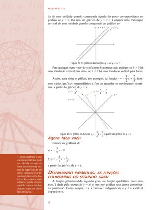 

da de uma unidade quando comparada àquela do ponto correspondente no
gráfico de y = x. Por isso, no gráfico de y = x + 1 ocorreu uma translação
vertical de uma unidade quando comparado ao gráfico de .
Para qualquer outro valor do coeficiente b acontece algo análogo: se b > 0 há
uma translação vertical para cima; se b < 0 há uma translação vertical para baixo.
Assim, para obter o gráfico, por exemplo, da função y = – x + , faze-
mos vários gráficos intermediários a fim de entender os movimentos ocorri-
dos, a partir do gráfico de y = x.
Agora faça você:
Esboce os gráficos de:
a) y = x – 2
b) y = – x + ,
a partir do gráfico de y = x.
DESENHANDO PARÁBOLAS: AS FUNÇÕES
POLINOMIAIS DO SEGUNDO GRAU
A função polinomial do segundo grau, ou função quadrática, mais sim-
ples, é dada pela expressão y = x2
e tem por gráfico uma curva denomina-
da parábola1
. Como sempre, x é a variável independente e y é a variável
dependente.
Figura 19. Os gráficos das funções y = x e y = x + 1.
y = xy = x + 1
y = x
y = –x
y = – x y = – x +
Figura 20. O gráfico da função y = – x + a partir do gráfico de y = x.
1. Uma parábola é uma
curva especial, que pode
ser obtida através de
uma determinada sec-
ção da superfície de um
cone. Estuda-se esse as-
sunto em Geometria Ana-
lítica. Entretanto, mais
adiante, neste mesmo
módulo, vamos detalhar
alguns aspectos desse
tipo de curva.
 