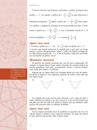 

É preciso observar que primeiro construímos o gráfico da função mais
simples y = x2
; em seguida, o gráfico de y = no qual observamos a
translação horizontal de – ; depois o gráfico de y = 3. onde é possí-
vel visualizar a mudança de inclinação da curva provocada pelo fator 3; final-
mente, o gráfico de y = 3. – 2 com a translação vertical de –2. O
vértice da parábola y = 3. – 2 é o ponto .
Agora faça você:
1. Construa o gráfico de y = – 2(x – 1)2
+ a partir do gráfico de y = x2
.
2. Invente outra função polinomial do segundo grau e peça para seu colega
esboçar o gráfico. Reciprocamente, esboce o gráfico da função inventada por
ele. Não esqueça de partir de y = x2
, a fim de entender a ação dos coeficientes
nos movimentos do gráfico inicial.
DESENHOS CRIATIVOS
Os gráficos das funções permitem que você dê asas à imaginação! Por
exemplo, as figuras abaixo foram criadas utilizando tão somente gráficos de
funções quadráticas. Você pode, eventualmente, utilizar o software Winplot3
como ajuda para resolver o problema:
Sabendo que as figuras abaixo são formadas apenas por arcos de parábo-
las, defina as funções e seus respectivos domínios, de modo a obter cada uma
das figuras dadas.
a) b)
Em seguida, para cada uma das duas máscaras, você é capaz de obter a
figura simétrica em relação a um eixo vertical (e a um eixo horizontal) que
não passe por ela? Em cada caso, defina as funções com seus domínios, cujos
gráficos lhe permitem obter as reflexões realizadas.
Agora faça você
Invente figuras utilizando arcos de parábola ou segmentos de reta. Em
seguida, defina as funções e seus respectivos domínios, de modo que através
de seus gráficos seja possível obter a figura criada.
3.OWinplotéumsoftware
livre, disponível, inclusi-
ve em português, no en-
dereço:http://math.exeter.
edu/rparris
 