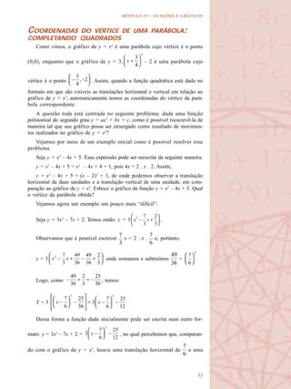 
  -   
COORDENADAS DO VÉRTICE DE UMA PARÁBOLA:
COMPLETANDO QUADRADOS
Como vimos, o gráfico de y = x2
é uma parábola cujo vértice é o ponto
(0,0), enquanto que o gráfico de y = 3. – 2 é uma parábola cujo
vértice é o ponto . Assim, quando a função quadrática está dada no
formato em que são visíveis as translações horizontal e vertical em relação ao
gráfico de y = x2
, automaticamente temos as coordenadas do vértice da pará-
bola correspondente.
A questão toda está centrada no seguinte problema: dada uma função
polinomial do segundo grau y = ax2
+ bx + c, como é possível reescrevê-la de
maneira tal que seu gráfico possa ser enxergado como resultado de movimen-
tos realizados no gráfico de y = x2
?
Vejamos por meio de um exemplo inicial como é possível resolver esse
problema.
Seja y = x2
– 4x + 5. Essa expressão pode ser reescrita da seguinte maneira:
y = x2
– 4x + 5 = x2
– 4x + 4 + 1, pois 4x = 2 . x . 2. Assim,
y = x2
– 4x + 5 = (x – 2)2
+ 1, de onde podemos observar a translação
horizontal de duas unidades e a translação vertical de uma unidade, em com-
paração ao gráfico de y = x2
. Esboce o gráfico da função y = x2
– 4x + 5. Qual
o vértice da parábola obtida?
Vejamos agora um exemplo um pouco mais “difícil”:
Seja y = 3x2
– 7x + 2. Temos então: y = 3 .
Observamos que é possível escrever x = 2 . x . e, portanto,
y = 3 onde somamos e subtraímos = .
Logo, como , temos:
Y = 3
Dessa forma a função dada inicialmente pode ser escrita num outro for-
mato: y = 3x2
– 7x + 2 = , no qual percebemos que, comparan-
do com o gráfico de y = x2
, houve uma translação horizontal de e uma
 