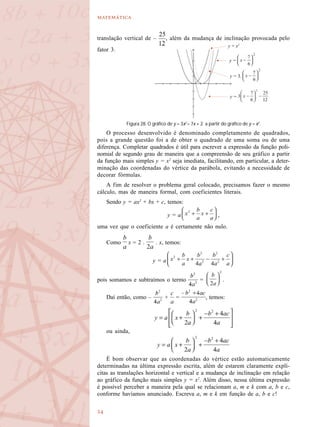 

y = x2
y =
y = 3.
y =
translação vertical de – , além da mudança de inclinação provocada pelo
fator 3.
O processo desenvolvido é denominado completamento de quadrados,
pois a grande questão foi a de obter o quadrado de uma soma ou de uma
diferença. Completar quadrados é útil para escrever a expressão da função poli-
nomial de segundo grau de maneira que a compreensão de seu gráfico a partir
da função mais simples y = x2
seja imediata, facilitando, em particular, a deter-
minação das coordenadas do vértice da parábola, evitando a necessidade de
decorar fórmulas.
A fim de resolver o problema geral colocado, precisamos fazer o mesmo
cálculo, mas de maneira formal, com coeficientes literais.
Sendo y = ax2
+ bx + c, temos:
y = a ,
uma vez que o coeficiente a é certamente não nulo.
Como x = 2 . . x, temos:
y = a
pois somamos e subtraímos o termo = .
Daí então, como – + = , temos:
ou ainda,
É bom observar que as coordenadas do vértice estão automaticamente
determinadas na última expressão escrita, além de estarem claramente explí-
citas as translações horizontal e vertical e a mudança de inclinação em relação
ao gráfico da função mais simples y = x2
. Além disso, nessa última expressão
é possível perceber a maneira pela qual se relacionam a, m e k com a, b e c,
conforme havíamos anunciado. Escreva a, m e k em função de a, b e c!
Figura 28. O gráfico de y = 3x2
– 7x + 2 a partir do gráfico de y = x2
.
 