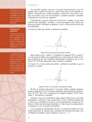 

Em sua folha, desenhe uma reta e um ponto não pertencente a ela. Em
seguida, dobre o papel de modo que o ponto fique sobre a reta; desdobre-o e
dobre-o novamente com a mesma condição: o ponto deve ficar sobre a reta.
Faça isso muitas vezes, até você encontrar o resultado esperado: a parábola
construída por meio de suas tangentes5
.
Evidentemente, é preciso mostrar que de fato isso é verdade: ou seja, cada
uma das retas construídas – as dobras – é uma reta tangente, isto é, possui um
ponto que satisfaz a definição de parábola e esse é o único ponto da reta com
tal propriedade.
i) Existe um ponto que satisfaz a definição de parábola
Basta observar que a “dobra” é a mediatriz do segmento FD6
e o ponto T
é a intersecção da dobra com a perpendicular a d pelo ponto D. Sendo assim,
pela congruência dos dois triângulos determinados, concluímos que os seg-
mentos TF e TD são congruentes, logo T pertence à parábola.
ii) O ponto T é o único ponto que satisfaz a definição de parábola e que se
encontra na “dobra”.
De fato, se existisse outro ponto T’ na mesma “dobra”, teríamos novamen-
te que os segmentos T’F e T’D seriam congruentes pela definição de mediatriz.
Mas T’D>T’D’, pois T’D é a hipotenusa do triângulo retângulo T’D’D. Assim
sendo, T’ não pertence à parábola.
Examine a sua curva construída no papel vegetal. Observe que a reta dada
inicialmente é a diretriz d e que o ponto dado é o foco F. Observe também que
o vértice de sua parábola se encontra na reta perpendicular, traçada por F, à
diretriz d. Mais uma observação importante é o fato de que essa perpendicular
é justamente o eixo de simetria da parábola.
Como exemplo de determinação do foco e da diretriz do gráfico de uma
função polinomial do segundo grau, utilizando não fórmulas decoradas, mas
a definição de parábola, vamos examinar o caso de y = x2
.
5. Dizemos que uma reta
t é tangente a uma pará-
bola quando t encontra
a parábola em um único
ponto, deixando-a total-
mente contida num dos
dois semiplanos que t
determina.
Figura 29. Existe um ponto da parábola na dobra.
Definição de
parábola:
Dados uma reta d e um
ponto F não pertencen-
te a d, a parábola é o lu-
gar geométrico dos
pontos T do plano que
contém F e d, tais que a
distância de T a F é igual
à distância de T a d.
6. A mediatriz de um seg-
mento é a reta perpen-
dicular ao segmento
pelo seu ponto médio.
Equivalentemente, a
mediatriz de um seg-
mento é o lugar geomé-
trico dos pontos do pla-
no que são eqüidistantes
dos extremos do seg-
mento.
Figura 30. Existe um único ponto da parábola na dobra.
 