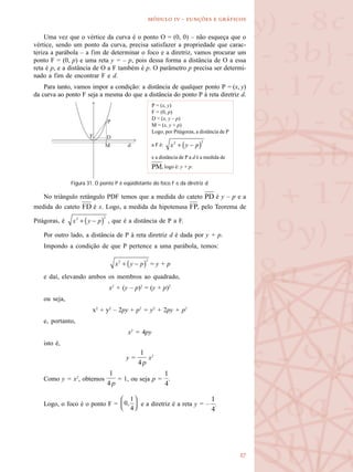 
  -   
Uma vez que o vértice da curva é o ponto O = (0, 0) – não esqueça que o
vértice, sendo um ponto da curva, precisa satisfazer a propriedade que carac-
teriza a parábola – a fim de determinar o foco e a diretriz, vamos procurar um
ponto F = (0, p) e uma reta y = – p, pois dessa forma a distância de O a essa
reta é p, e a distância de O a F também é p. O parâmetro p precisa ser determi-
nado a fim de encontrar F e d.
Para tanto, vamos impor a condição: a distância de qualquer ponto P = (x, y)
da curva ao ponto F seja a mesma do que a distância do ponto P à reta diretriz d.
No triângulo retângulo PDF temos que a medida do cateto é y – p e a
medida do cateto é x. Logo, a medida da hipotenusa , pelo Teorema de
Pitágoras, é , que é a distância de P a F.
Por outro lado, a distância de P à reta diretriz d é dada por y + p.
Impondo a condição de que P pertence a uma parábola, temos:
= y + p
e daí, elevando ambos os membros ao quadrado,
x2
+ (y – p)2
= (y + p)2
ou seja,
x2
+ y2
– 2py + p2
= y2
+ 2py + p2
e, portanto,
x2
= 4py
isto é,
y = x2
Como y = x2
, obtemos = 1, ou seja p = .
Logo, o foco é o ponto F = e a diretriz é a reta y = – .
Figura 31. O ponto P é eqüidistante do foco F e da diretriz d.
P = (x, y)
F = (0, p)
D = (x, y – p)
M = (x, y + p)
Logo, por Pitágoras, a distância de P
a F é:
e a distância de P a d é a medida de
, logo é: y + p.
 