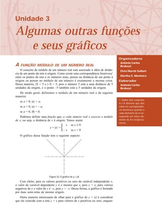 Unidade 3
Algumas outras funções
e seus gráficos
Organizadores
Antônio Carlos
Brolezzi
Elvia Mureb Sallum
Martha S. Monteiro
Elaborador
Antônio Carlos
Brolezzi
1. Dados dois conjuntos
A e B, dizemos que eles
estão em correspondên-
cia biunívoca quando a
cada elemento de A cor-
responde um único ele-
mento de B e reciproca-
mente.
A FUNÇÃO MÓDULO DE UM NÚMERO REAL
O conceito de módulo de um número real está associado à idéia de distân-
cia de um ponto da reta à origem. Como existe uma correspondência biunívoca1
entre os pontos da reta e os números reais, pensar na distância de um ponto à
origem ou pensar no módulo de um número é exatamente a mesma coisa.
Dessa maneira, |5| = 5 e |–5| = 5, pois o número 5 está a uma distância de 5
unidades da origem, e o ponto –5 também está a 5 unidades da origem.
De modo geral, definimos o módulo de um número real a da seguinte
maneira:
se a > 0, |a| = a;
se a < 0, |a| = – a;
se a = 0, |0| = 0.
Podemos definir uma função que, a cada número real x associa o módulo
de x, ou seja, a distância de x à origem. Temos assim:
O gráfico dessa função tem o seguinte aspecto:
Com efeito, para os valores positivos ou zero da variável independente x,
o valor da variável dependente y é o mesmo que x, pois y = x; para valores
negativos de x o valor de y é –x, pois y = –x. Dessa forma, o gráfico é formado
por duas semi-retas de mesma origem.
Outra maneira interessante de olhar para o gráfico de y = |x| é considerar
que ele coincide com a reta y = x para valores de x positivos ou zero, enquan-
y = |x| =
x se x ≥ 0
– x se x < 0
Figura 32. O gráfico de y = |x|
 