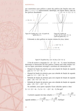 

y = |3x + 4|
y =|2x2
+ 4x – 3|
y = |2x2
+ 4x – 3| = |2 (x + 1)2
– 5|
y = |3x + 4|
que construímos esses gráficos a partir dos gráficos das funções mais sim-
ples, y = x e y = x2
, respectivamente. Identifique, nas figuras abaixo, cada um
dos gráficos desenhados.
Colocando os dois gráficos no mesmo sistema de eixos, temos:
A fim de resolver a inequação |3x + 4| < |2x2
+ 4x – 3|, vamos inicialmente
determinar as intersecções dos dois gráficos. Embora nem todas estejam visí-
veis na figura, precisamos investigar a ocorrência de intersecções em:
- Original da função do primeiro grau com original da função do segundo
grau: 3x + 4 = 2x2
+ 4x – 3
- Original da função do primeiro grau com rebatida da função do segundo
grau: 3x + 4 = – (2x2
+ 4x – 3)
- Rebatida da função do primeiro grau com original da função do segundo
grau: – (3x + 4) = 2x2
+ 4x – 3
- Rebatida da função do primeiro grau com rebatida da função do segundo
grau: – (3x + 4) = – (2x2
+ 4x – 3)
Na realidade, essas quatro equações ficam reduzidas apenas a duas:
3x + 4 = 2x2
+ 4x – 3 e 3x + 4 = – (2x2
+ 4x – 3). Por quê?
A primeira equação tem duas soluções: x = ou x = ; a
segunda também: x = ou x = . Verifique!
Figura 39. O gráfico de y = |3x + 4| a partir do
gráfico de y = x.
Figura 40. O gráfico de
y = |2x2
+ 4x – 3| = |2 (x + 1)2
– 5|
a partir do gráfico de y = x2
.
Figura 41. Os gráficos de y = |3x + 4| e de y = |2x2
+ 4x – 3|.
 