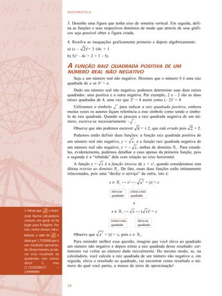 

3. Desenhe uma figura que tenha eixo de simetria vertical. Em seguida, defi-
na as funções e seus respectivos domínios de modo que através de seus gráfi-
cos seja possível obter a figura criada.
4. Resolva as inequações graficamente primeiro e depois algebricamente:
a) (x – )2
+ 3 ≤4x + 1
b) 5x2
– 4x + 2 > 1 – 5x
A FUNÇÃO RAIZ QUADRADA POSITIVA DE UM
NÚMERO REAL NÃO NEGATIVO
Seja a um número real não negativo. Dizemos que o número b é uma raiz
quadrada de a se b2
= a.
Dado um número real não negativo, podemos determinar suas duas raízes
quadradas: uma positiva e a outra negativa. Por exemplo, 2 e – 2 são as duas
raízes quadradas de 4, uma vez que 22
= 4 assim como (– 2)2
= 4.
Utilizamos o símbolo para indicar a raiz quadrada positiva, embora
muitas vezes os autores façam referência a esse símbolo como sendo o símbo-
lo de raiz quadrada. Quando se procura a raiz quadrada negativa de um nú-
mero, escreve-se necessariamente – .
Observe que não podemos escrever = ± 2, que está errado pois = 2.
Podemos então definir duas funções: a função raiz quadrada positiva de
um número real não negativo, y = , e a função raiz quadrada negativa de
um número real não negativo, y = – , ambas de domínio R+
. Para estudá-
las, evidentemente, podemos detalhar o caso apenas da primeira função, pois
a segunda é a “rebatida” dela com relação ao eixo horizontal.
A função y = é a função inversa de y = x2
, quando consideramos esta
última restrita ao domínio R+
. De fato, essas duas funções estão intimamente
relacionadas, pois uma “desfaz o serviço” da outra, isto é:
x ∈ R+
! x2
! = |x| = x
e
x ∈ R+
! ! ( )2
= x
Observe que = |x| = x, pois x ∈ R+
.
Para entender melhor essa questão, imagine que você eleva ao quadrado
um número não negativo e depois extrai a raiz quadrada desse resultado: cer-
tamente vai voltar ao número dado inicialmente. Do mesmo modo, se, na
calculadora, você calcula a raiz quadrada de um número não negativo e, em
seguida, eleva o resultado ao quadrado, vai encontrar como resultado o nú-
mero do qual você partiu, a menos de erros de aproximação3
.
extrai a raiz
quadrada
eleva ao
quadrado
extrai a raiz
quadrada
eleva ao
quadrado
3. Vimos que é irraci-
onal. Numa calculadora
comum, em geral, só há
lugar para 8 dígitos. Por
isso, numa dessas calcu-
ladoras, o valor de é
dadopor1,7320508queé
um resultado aproxima-
do. Dessa maneira, ao ele-
var esse resultado ao
quadrado, não vamos
obter 3, mas
(1,732050807)2
=
2,99999999.
 