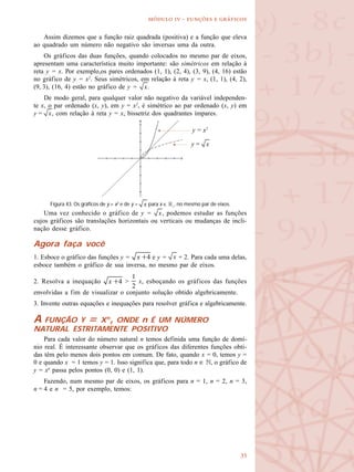 
  -   
y = x2
y =
Assim dizemos que a função raiz quadrada (positiva) e a função que eleva
ao quadrado um número não negativo são inversas uma da outra.
Os gráficos das duas funções, quando colocados no mesmo par de eixos,
apresentam uma característica muito importante: são simétricos em relação à
reta y = x. Por exemplo,os pares ordenados (1, 1), (2, 4), (3, 9), (4, 16) estão
no gráfico de y = x2
. Seus simétricos, em relação à reta y = x, (1, 1), (4, 2),
(9, 3), (16, 4) estão no gráfico de y = .
De modo geral, para qualquer valor não negativo da variável independen-
te x, o par ordenado (x, y), em y = x2
, é simétrico ao par ordenado (x, y) em
y = , com relação à reta y = x, bissetriz dos quadrantes ímpares.
Uma vez conhecido o gráfico de y = , podemos estudar as funções
cujos gráficos são translações horizontais ou verticais ou mudanças de incli-
nação desse gráfico.
Agora faça você
1. Esboce o gráfico das funções y = e y = + 2. Para cada uma delas,
esboce também o gráfico de sua inversa, no mesmo par de eixos.
2. Resolva a inequação > x, esboçando os gráficos das funções
envolvidas a fim de visualizar o conjunto solução obtido algebricamente.
3. Invente outras equações e inequações para resolver gráfica e algebricamente.
A FUNÇÃO Y = Xn
, ONDE n É UM NÚMERO
NATURAL ESTRITAMENTE POSITIVO
Para cada valor do número natural n temos definida uma função de domí-
nio real. É interessante observar que os gráficos das diferentes funções obti-
das têm pelo menos dois pontos em comum. De fato, quando x = 0, temos y =
0 e quando x = 1 temos y = 1. Isso significa que, para todo n ∈ N, o gráfico de
y = xn
passa pelos pontos (0, 0) e (1, 1).
Fazendo, num mesmo par de eixos, os gráficos para n = 1, n = 2, n = 3,
n = 4 e n = 5, por exemplo, temos:
Figura 43. Os gráficos de y = x2
e de y = para x ∈ R+
, no mesmo par de eixos.
 