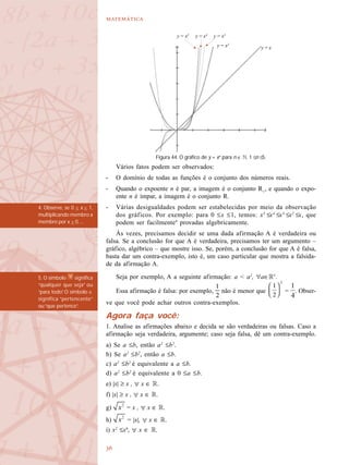 

Vários fatos podem ser observados:
- O domínio de todas as funções é o conjunto dos números reais.
- Quando o expoente n é par, a imagem é o conjunto R+
, e quando o expo-
ente n é ímpar, a imagem é o conjunto R.
- Várias desigualdades podem ser estabelecidas por meio da observação
dos gráficos. Por exemplo: para 0 ≤x ≤1, temos: x5
≤x4
≤x3
≤x2
≤x, que
podem ser facilmente4
provadas algebricamente.
Às vezes, precisamos decidir se uma dada afirmação A é verdadeira ou
falsa. Se a conclusão for que A é verdadeira, precisamos ter um argumento –
gráfico, algébrico – que mostre isso. Se, porém, a conclusão for que A é falsa,
basta dar um contra-exemplo, isto é, um caso particular que mostra a falsida-
de da afirmação A.
Seja por exemplo, A a seguinte afirmação: a < a2
, a∈R5
.
Essa afirmação é falsa: por exemplo, não é menor que = . Obser-
ve que você pode achar outros contra-exemplos.
Agora faça você:
1. Analise as afirmações abaixo e decida se são verdadeiras ou falsas. Caso a
afirmação seja verdadeira, argumente; caso seja falsa, dê um contra-exemplo.
a) Se a ≤b, então a2
≤b2
.
b) Se a2
≤b2
, então a ≤b.
c) a2
≤b2
é equivalente a a ≤b.
d) a2
≤b2
é equivalente a 0 ≤a ≤b.
e) |x| ≥ x , x ∈ R.
f) |x| ≥ x , x ∈ R.
g) = x , x ∈ R.
h) = |x|, x ∈ R.
i) x2
≤x4
, x ∈ R.
Figura 44. O gráfico de y = xn
para n ∈ N, 1 ≤n ≤5.
y = x4
y = xy = x2
y = x3
y = x5
4. Observe, se 0 < x < 1,
multiplicando membro a
membro por x > 0, ...
5. O símbolo significa
“qualquer que seja” ou
“para todo”. O símbolo ∈
significa “pertencente”
ou “que pertence”.
 
