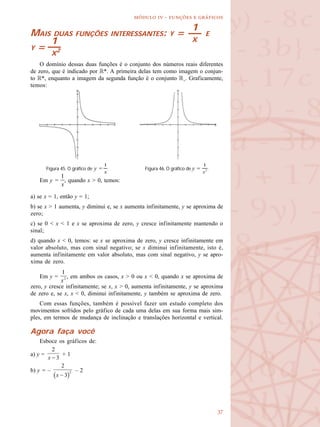 
  -   
MAIS DUAS FUNÇÕES INTERESSANTES: Y = E
Y =
O domínio dessas duas funções é o conjunto dos números reais diferentes
de zero, que é indicado por R*. A primeira delas tem como imagem o conjun-
to R*, enquanto a imagem da segunda função é o conjunto R+
. Graficamente,
temos:
Em y = , quando x > 0, temos:
a) se x = 1, então y = 1;
b) se x > 1 aumenta, y diminui e, se x aumenta infinitamente, y se aproxima de
zero;
c) se 0 < x < 1 e x se aproxima de zero, y cresce infinitamente mantendo o
sinal;
d) quando x < 0, temos: se x se aproxima de zero, y cresce infinitamente em
valor absoluto, mas com sinal negativo; se x diminui infinitamente, isto é,
aumenta infinitamente em valor absoluto, mas com sinal negativo, y se apro-
xima de zero.
Em y = , em ambos os casos, x > 0 ou x < 0, quando x se aproxima de
zero, y cresce infinitamente; se x, x > 0, aumenta infinitamente, y se aproxima
de zero e, se x, x < 0, diminui infinitamente, y também se aproxima de zero.
Com essas funções, também é possível fazer um estudo completo dos
movimentos sofridos pelo gráfico de cada uma delas em sua forma mais sim-
ples, em termos de mudança de inclinação e translações horizontal e vertical.
Agora faça você
Esboce os gráficos de:
a) y = + 1
b) y = – – 2
1
X1
X2
Figura 45. O gráfico de y = . Figura 46. O gráfico de y = .
 