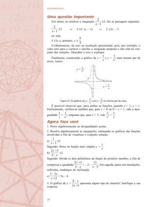 

Uma questão importante
Um aluno, ao resolver a inequação ≤3, fez as passagens seguintes:
≤3 → 2 ≤3. (x – 1) → 2 ≤3x – 3
ou seja,
5 ≤3x e, portanto, x ≥ .
Evidentemente, há erro na resolução apresentada, pois, por exemplo, o
valor zero para a variável x satisfaz a inequação proposta e não está no con-
junto das soluções. Descubra o erro e explique.
Finalmente, construindo o gráfico de y = e y = num mesmo par de
eixos, temos:
É possível observar que, para ambas as funções, quando x = 1, y = 1.
Graficamente, verifica-se também que, para x < 0 ou 0 < x < 1, vale a desi-
gualdade < , enquanto que, para x > 1, vale < .
Agora faça você
1. Prove algebricamente as desigualdades acima.
2. Resolva algebricamente as inequações, esboçando os gráficos das funções
envolvidas a fim de visualizar o conjunto solução:
a) ≤1
Sugestão: Pense na função mais simples y = .
b) ≤2
Sugestão: Divida os dois polinômios da fração do primeiro membro, a fim de
comprovar a igualdade = – 2 – . Em seguida, pense nas translações,
reflexões, mudanças de inclinação.
c) > 9x – 6
3. O gráfico de y = apresenta algum tipo de simetria? Justifique a sua
resposta.
Figura 47. Os gráficos de y = e de y = no mesmo par de eixos.
y =
y =
 