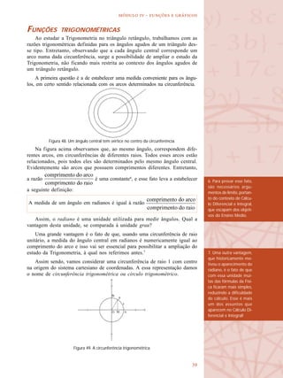
  -   
FUNÇÕES TRIGONOMÉTRICAS
Ao estudar a Trigonometria no triângulo retângulo, trabalhamos com as
razões trigonométricas definidas para os ângulos agudos de um triângulo des-
se tipo. Entretanto, observando que a cada ângulo central corresponde um
arco numa dada circunferência, surge a possibilidade de ampliar o estudo da
Trigonometria, não ficando mais restrita ao contexto dos ângulos agudos de
um triângulo retângulo.
A primeira questão é a de estabelecer uma medida conveniente para os ângu-
los, em certo sentido relacionada com os arcos determinados na circunferência.
Na figura acima observamos que, ao mesmo ângulo, correspondem dife-
rentes arcos, em circunferências de diferentes raios. Todos esses arcos estão
relacionados, pois todos eles são determinados pelo mesmo ângulo central.
Evidentemente são arcos que possuem comprimentos diferentes. Entretanto,
a razão é uma constante6
, e esse fato leva a estabelecer
a seguinte definição:
Assim, o radiano é uma unidade utilizada para medir ângulos. Qual a
vantagem desta unidade, se comparada à unidade grau?
Uma grande vantagem é o fato de que, usando uma circunferência de raio
unitário, a medida do ângulo central em radianos é numericamente igual ao
comprimento do arco e isso vai ser essencial para possibilitar a ampliação do
estudo da Trigonometria, à qual nos referimos antes.7
Assim sendo, vamos considerar uma circunferência de raio 1 com centro
na origem do sistema cartesiano de coordenadas. A essa representação damos
o nome de circunferência trigonométrica ou círculo trigonométrico.
Figura 48. Um ângulo central tem vértice no centro da circunferência.
A medida de um ângulo em radianos é igual à razão
6. Para provar esse fato,
são necessários argu-
mentos de limite, portan-
to do contexto de Cálcu-
lo Diferencial e Integral,
que escapam dos objeti-
vos do Ensino Médio.
7. Uma outra vantagem,
que historicamente mo-
tivou o aparecimento do
radiano, é o fato de que
com essa unidade mui-
tas das fórmulas da Físi-
ca ficaram mais simples,
reduzindo a dificuldade
de cálculo. Esse é mais
um dos assuntos que
aparecem no Cálculo Di-
ferencial e Integral!
Figura 49. A circunferência trigonométrica.
 