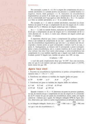 

Por convenção, o ponto A = (1, 0) é a origem dos comprimentos de arco, o
sentido anti-horário é o sentido positivo de percurso e o sentido horário é o
negativo. Assim, dado qualquer x ∈ R, marcamos na circunferência
trigonométrica um ponto P, de modo que o comprimento do arco de origem
em A e extremidade em P seja igual ao valor absoluto de x. Se x > 0, o percur-
so é feito no sentido anti-horário; se x < 0, no sentido horário.
Por exemplo, se x = 2, indo no sentido anti-horário, marcamos na circun-
ferência um ponto P tal que o comprimento do arco de origem em A e extre-
midade em P é 2. Obtemos um ângulo central que tem 2 radianos.
Se x = – 2, indo no sentido horário, marcamos na circunferência um ponto
Q tal que o comprimento do arco de origem em A e extremidade em Q é o
valor absoluto de – 2, isto é, 2; neste caso, obtemos um ângulo central que
tem – 2 radianos.
É importante observar que, como o comprimento de qualquer circunfe-
rência é um múltiplo do comprimento de seu raio – especificamente, 2πr – no
caso da circunferência trigonométrica que tem raio 1, ao número real 2π cor-
responde o mesmo ponto ao qual corresponde o número real 0, ou seja, o
ponto A. Analogamente, ao número real π corresponde o ponto correspon-
dente a meia circunferência, isto é, o ponto simétrico de A com relação ao
eixo vertical. Isso deve ficar muito claro porque a semi-circunferência tem
comprimento π e isso também significa que o ângulo raso mede π radianos.
Cuidado, porém! O ângulo raso, medido em graus, tem 180o
, ou seja,
π radianos = 180o
e você não pode simplesmente dizer que “π=180”. Isso está incorreto,
uma vez que π é um número real que é aproximadamente igual a 3,141592,
muito menor do que 180.
Agora faça você:
1. Encontre na circunferência trigonométrica os pontos correspondentes aos
números reais x1
= 10 e x2
= –11,5.
2. Transforme em radianos as medidas dos ângulos dadas em graus:
a) 30o
b) 400o
c) 3o
d) πo
e) π o
3. Transforme em graus as medidas dos ângulos dadas em radianos:
a) 1 rad b) 2 rad c) 10 rad d) 30 rad
e) 45 rad f) π rad g) 180 rad
Quando o número x ∈ R, x > 0, determina um ponto no primeiro quadrante,
ou seja, de maneira tal que o comprimento do arco de origem em A e extremida-
de em P é menor do que um quarto da circunferência; temos, então, um ângulo
central de x radianos que é agudo. No triângulo retângulo OPM da figura ante-
rior, observamos que valem as razões trigonométricas já definidas anteriormen-
te, no triângulo retângulo. Assim cos x = = OM e sen x = = PM, uma
vez que o raio da circunferência é 1.
 