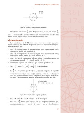
  -   
Dessa forma, para 0 < x < , temos P = (cos x, sen x), ou seja, para 0 < x < ,
cos x é a abscissa de P e sen x é a ordenada de P. Vamos aproveitar essa idéia para
definir as duas funções seno e cosseno para todo número real x.
Generalização
Para um número x ∈ R, definimos cos x e sen x como sendo, respectiva-
mente, a abscissa e a ordenada do ponto P obtido na circunferência trigono-
métrica de modo que:
- se x > 0, o comprimento do arco de origem em A e extremidade em P,
marcado no sentido anti-horário, é x;
- se x < 0, o comprimento do arco de origem em A e extremidade em P,
marcado no sentido horário, é o valor absoluto de x.
- se x = 0, o arco de comprimento nulo tem origem e extremidade ambas em
A; nesse caso, temos P = A = (cos 0, sen 0) = (1, 0).
a) Inicialmente, vejamos com cuidado o que acontece quando x > 0.
- Se x = , temos P = cos , sen = (0, 1). Justifique!
- Se < x < π, temos que P = (cos x, sen x) é um ponto do segundo
quadrante, sendo que cos x = – cos (π – x) e sen x = sen (π – x). Comprove
esse fato geometricamente, usando congruência de triângulos e observan-
do que π – x determina um ponto P’ no primeiro quadrante. Por quê?
- Se x = π, temos P = (cos π, sen π) = (–1, 0). Justifique!
- Se π < x < , temos que P = (cos x, sen x) é um ponto do terceiro qua-
drante, sendo que cos x = – cos (x – π) e sen x = – sen (x – π) e. Comprove
Figura 50. O ponto P está no primeiro quadrante.
A=(1,0)
B=(0,1)
Figura 51. O ponto P está no segundo quadrante.
P = (cos x, sen x)
P´ = (cos (π – x), sen (π – x))
 