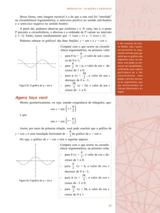 
  -   
Dessa forma, uma imagem razoável é a de que a reta real foi “enrolada”
na circunferência trigonométrica; o semi-eixo positivo no sentido anti-horário
e o semi-eixo negativo no sentido horário.
A partir daí, podemos observar que conforme x ∈ R varia, isto é, o ponto
P percorre a circunferência, a abscissa e a ordenada de P variam no intervalo
[–1, 1]. Então, temos imediatamente que –1 ≤sen x ≤1 e –1 ≤cos x ≤1.
Podemos esboçar os gráficos8
das duas funções: y = sen x e y = cos x.
Agora faça você
Mostre geometricamente, ou seja, usando congruência de triângulos, que:
cos x = sen
e que
sen x = cos
Assim, por meio da primeira relação, você pode concluir que o gráfico de
y = cos x é uma translação horizontal de – do gráfico de y = sen x.
Ou seja, o gráfico de y = cos x tem o seguinte aspecto:
8. No contexto do Ensi-
no Médio, não é possí-
vel apresentar os argu-
mentos formais para ga-
rantir que os gráficos são
realmente esses: no má-
ximo, você pode se con-
vencer da razoabilidade,
verificando para valores
particulares de x. Um
convencimento mais
amplo e preciso necessi-
ta de argumentos que
são desenvolvidos no
Cálculo Diferencial e In-
tegral.
Compare com o que ocorre na circunfe-
rência trigonométrica, na primeira volta:
- para 0 ≤x < , o valor de sen x cres-
ce de 0 a 1;
- para ≤x < p, o valor de sen x de-
cresce de 1 a 0;
- para p ≤x < , o valor de sen x
decresce de 0 a –1;
- para ≤x < 2π, o valor de sen x
cresce de –1 a 0.
Figura 55. O gráfico de y = sen x.
Figura 56. O gráfico de y = cos x.
Compare com o que ocorre na circunfe-
rência trigonométrica, na primeira volta:
- para 0 ≤x < , o valor de cos x de-
cresce de 1 a 0;
- para ≤x < π, o valor de cos x
decresce de 0 a –1;
- para π ≤x < , o valor de cos x
cresce de –1 a 0;
- para ≤x < 2π, o valor de cos x
cresce de 0 a 1.
 
