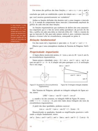 

Em termos dos gráficos das duas funções y = sen x e y = cos x, qual a
conclusão que pode ser estabelecida a partir da relação sen x = cos ,
que você mostrou geometricamente ser verdadeira?
Ambas as funções definidas têm domínio real e como imagem o intervalo
[1, 1]. A metade do comprimento desse intervalo é denominada amplitude do
gráfico de cada uma das duas funções.
As funções trigonométricas que acabamos de definir têm uma caracterís-
tica importante que é o fato de serem ambas periódicas9
, de período 2π. De
fato, o gráfico de cada uma delas no intervalo [2kπ, (2k + 2)π] é o mesmo do
que no intervalo [0, 2π], para todo número inteiro k, pois o primeiro intervalo
denota a k-ésima volta na circunferência, começando no ponto A.
Relação fundamental
Um fato muito útil e importante é: para todo x ∈ R, sen2
x + cos2
x = 1.
Observe que é uma conseqüência imediata do Teorema de Pitágoras. Verifi-
que!
Propriedade importante
A figura abaixo mostra dois pontos, A = (cos a, sen a) e B = (cos b, sen b),
na circunferência trigonométrica.
Vamos provar a identidade: cos(a – b) = cos a . cos b + sen a . sen b, no
caso em que 0 < a – b < π. A relação vale para quaisquer a e b. A verificação
fica a seu cargo.
Pelo Teorema de Pitágoras, aplicado no triângulo retângulo da figura aci-
ma, temos:
(AB)2
= (sen a – sen b)2
+ (cos b – cos a)2
e, usando a lei dos cossenos, no triângulo AOB da Figura 59, temos:
(AB)2
= 1 +1 – 2 cos (a – b), pois dois lados desse triângulo são raios da
circunferência trigonométrica.
A partir das duas igualdades, podemos escrever:
(cos a – cos b)2
+ (sen a – sen b)2
= 2 – 2cos(a – b)
Desenvolvendo os quadrados, fazendo as simplificações possíveis e utili-
zando a relação fundamental, temos:
cos2
a – 2cos a . cos b + cos2
b + sen2
a – 2sen a . sen b + sen2
b = 2 – 2 cos (a – b)
9. Uma função f é dita
periódica de período T
quando f (x + T) = f (x),
sempre que x e (x+T) per-
tençam ao domínio de f.
Observe que isso signi-
fica que o gráfico de f se
repete em intervalos de
comprimento T.
Figura 57. Os pontos A e B na circunferência
trigonométrica.
Figura 58. O triângulo retângulo ampliado.
A
B
cos b – cos a
sen a – sen b
sen b
1 1
 