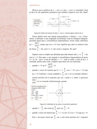 

Observe que os gráficos de y = –sen x e o de y = sen (–x) coincidem. Você
já deve ter um argumento geométrico que também comprove esse fato. Qual?
Vamos definir mais uma função trigonométrica: a função y = tg x. Nova-
mente, a definição é uma ampliação da definição vista no triângulo retângulo,
passando agora para a circunferência trigonométrica. Assim sendo, definimos
tg x = , sempre que cos x ≠ 0. Isso significa que, para os números reais
da forma + kπ, com k ∈ Z, não existe a tangente. Por quê?
Vejamos como se amplia essa definição para todo número real x, x ≠ + kπ,
com k ∈ Z. Para tanto, a reta tangente à circunferência trigonométrica no ponto
A = (1, 0) – que é a reta de equação x = 1 – onde se mede o valor de tg x, é
orientada: positiva para cima e negativa para baixo do eixo horizontal.
- quando x = 0, tg 0 = = 0;
- quando x cresce de maneira que 0 < x < , sen x > 0 e cos x > 0, logo
tg x > 0. Conforme x cresce tendendo a , cos x vai se tornando arbitrari-
amente próximo de 0, enquanto que sen x tende a 1; então, o quociente
vai se tornando arbitrariamente grande;
- quando x = , não existe tg , pois cos = 0;
- quando x cresce de maneira que < x < π, sen> 0 e cos x < 0, logo tg x < 0.
Para x um pouco maior que , sen x está muito próximo de 1 enquanto
Figura 62. Gráfico de funções do tipo y = sen (x + m) para alguns valores de m.
y = sen xy = sen (x + 3)
y = sen (x + 1)
y = sen (x – 2)
Translações
horizontais do
gráfico de
y = sen x.
Figura 63. A definição de tg x para x no primeiro quadrante.
Devido à semelhança dos
triângulos OMP e OAT,
temos:
Como AO=1, temos
tg x = = AT
 