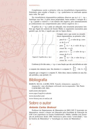 

Completamos assim a primeira volta na circunferência trigonométrica.
Entretanto, para estudar a função y = tg x poderíamos ter analisado apenas
meia volta. Por quê?
Na circunferência trigonométrica podemos observar que tg (–x) = –tg x.
Justifique esse fato. A partir dessa propriedade, basta estudar a variação de y
= tg x quando a variável x é um número não negativo, pois automaticamente
já conheceremos seu comportamento para valores negativos de x.
O gráfico de y = tg x pode ser esboçado, mas novamente precisamos lem-
brar que fogem do contexto do Ensino Médio os argumentos necessários para
garantir que, de fato, é aquele que está na figura abaixo.
Conforme já foi dito antes, y = tg x é uma função que não está definida em todo
o conjunto dos números reais. Seu domínio é o conjunto R – + kπ, k ∈ Z ,
enquanto que a imagem é o conjunto R. Além disso, trata-se também de uma fun-
ção periódica, cujo período é π.
Bibliografia
BARUFI, M.C.B.; LAURO, M.M. Funções elementares, equações e
inequações: uma abordagem utilizando microcomputador. São Paulo:
CAEM-IME-USP, 2001.
math.exeter.edu/rparris
www.cepa.if.usp.br/e-calculo
www.mcescher.com/
www-history.mcs.st-and.ac.uk
Sobre o autor
Antonio Carlos Brolezzi
Professor do Departamento de Matemática do IME-USP. É licenciado em
Matemática, mestre e doutor em Educação pela Faculdade de Educação da
USP. Com experiência no Ensino Fundamental e Médio, trabalha com forma-
ção de professores desde 1988. Interessa-se pelos temas “criatividade”, “uso
de história da Matemática” e “tecnologias no ensino de Matemática”.
Figura 67. O gráfico de y = tg x.
Compare com o que ocorre na circunfe-
rência trigonométrica, na primeira volta:
- para 0 ≤x < , o valor de tg x cres-
ce de 0 a ∞;
- para ≤x < π, o valor de tg x
cresce de –∞ a 0;
- para π ≤x < , o valor de tg x
cresce de 0 a ∞;
- para ≤x < 2π, o valor de tg x
cresce de –∞ a 0.
 