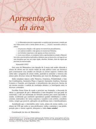 Apresentação
da área
[...] a Matemática procura compreender os modelos que permeiam o mundo que
nos rodeia assim como a mente dentro de nós. […] Assim é necessário colocar a
ênfase:
— em procurar soluções e não apenas em memorizar procedimentos;
— em explorar modelos e não apenas em memorizar fórmulas;
— em formular conjecturas e não apenas em fazer exercícios.
[...] com essas ênfases, os estudantes terão a oportunidade de estudar a Matemá-
tica como uma disciplina exploradora, dinâmica, que se desenvolve, em lugar de ser
uma disciplina que tem um corpo rígido, absoluto, fechado, cheio de regras que
precisam ser memorizadas.
Schoenfeld (1992)1
Este curso de Matemática com duração de 4 meses está sendo oferecido a
alunos do último ano do ensino médio da rede pública como um incentivo
para continuarem seus estudos em direção ao ensino superior. Embora não
cubra todo o programa do ensino médio, pretende-se estimular o interesse dos
alunos pelos diversos temas de Matemática por meio de abordagens variadas.
Serão estudados tópicos sobre Números, Estatística, Probabilidade e Aná-
lise Combinatória, Geometria Plana e Espacial, Geometria Analítica, Sistemas
Lineares e Funções, privilegiando o entendimento das possíveis facetas de
um mesmo assunto, a análise de resultados obtidos e a interligação entre os
diversos conteúdos.
Escolhas foram feitas de modo a priorizar sua formação, a discussão de
idéias e a percepção de que a Matemática é uma disciplina viva que pode ser
construída, e não um amontoado de fórmulas prontas para serem decoradas e
usadas. Lembrando que realmente aprendemos quando trabalhamos o conhe-
cimento, analisando-o de várias maneiras e usando-o com critério, considera-
remos, sempre que possível, aplicações em problemas reais e interdisciplinares.
Acreditando que o intercâmbio entre vocês, alunos do ensino médio, e os
alunos da USP, que serão os seus professores, venha a aumentar a sua predis-
posição para o ensino superior, desejamos a todos bons estudos!
Coordenação da área de Matemática
1
SCHOENFELD A. H. “Learning to think mathematically: Problem solving, metacognition and sense
making in mathematics”. In: D. A. Grouws (Ed.). Handbook of research on mathematicas teaching and
learning. p. 334-370. Nova Iorque: MacMillan, 1992.
 